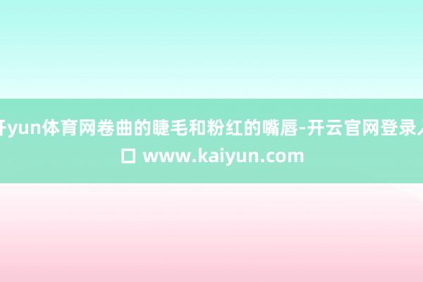 开yun体育网卷曲的睫毛和粉红的嘴唇-开云官网登录入口 www.kaiyun.com