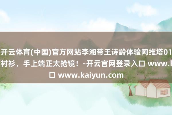 开云体育(中国)官方网站李湘带王诗龄体验阿维塔012，穿宽松白衬衫，手上端正太抢镜！-开云官网登录入口 www.kaiyun.com