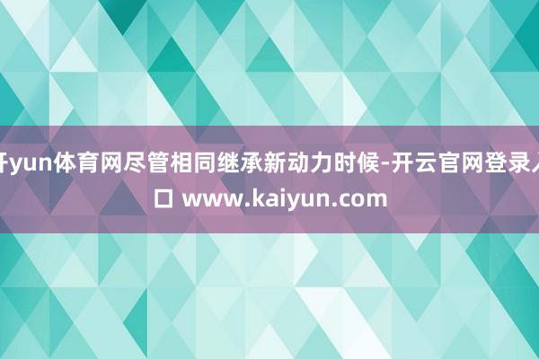 开yun体育网尽管相同继承新动力时候-开云官网登录入口 www.kaiyun.com