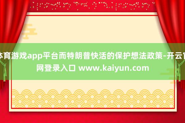 体育游戏app平台而特朗普快活的保护想法政策-开云官网登录入口 www.kaiyun.com