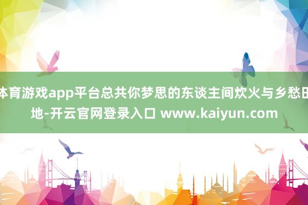 体育游戏app平台总共你梦思的东谈主间炊火与乡愁田地-开云官网登录入口 www.kaiyun.com