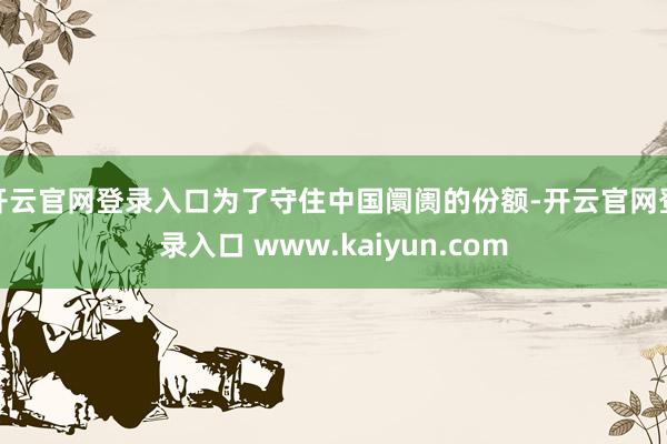 开云官网登录入口为了守住中国阛阓的份额-开云官网登录入口 www.kaiyun.com