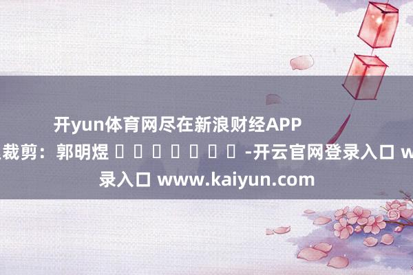 开yun体育网尽在新浪财经APP            						连累裁剪：郭明煜 							-开云官网登录入口 www.kaiyun.com
