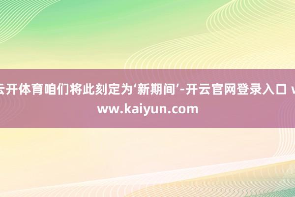 云开体育咱们将此刻定为‘新期间’-开云官网登录入口 www.kaiyun.com