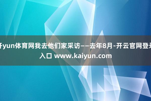 开yun体育网我去他们家采访——去年8月-开云官网登录入口 www.kaiyun.com