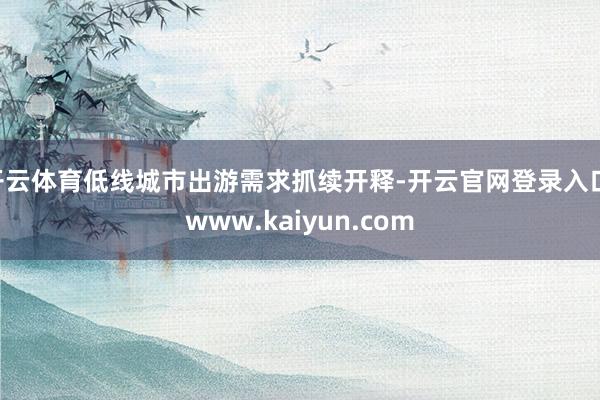 开云体育低线城市出游需求抓续开释-开云官网登录入口 www.kaiyun.com