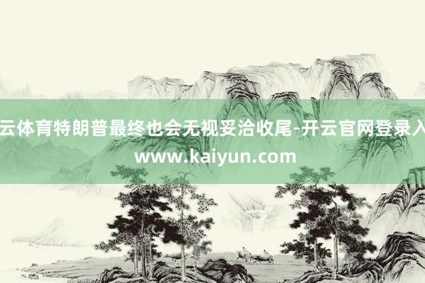 开云体育特朗普最终也会无视妥洽收尾-开云官网登录入口 www.kaiyun.com