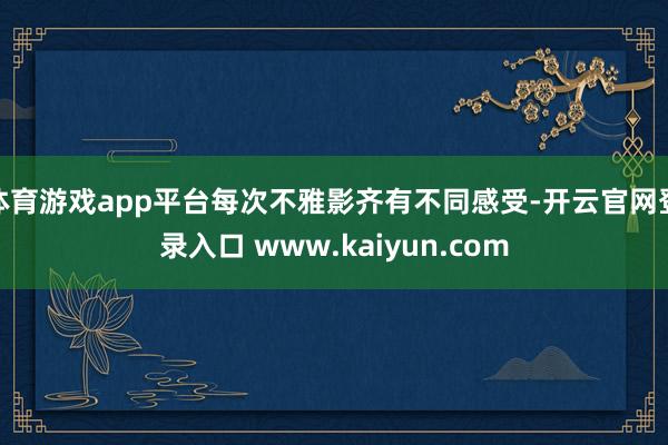 体育游戏app平台每次不雅影齐有不同感受-开云官网登录入口 www.kaiyun.com
