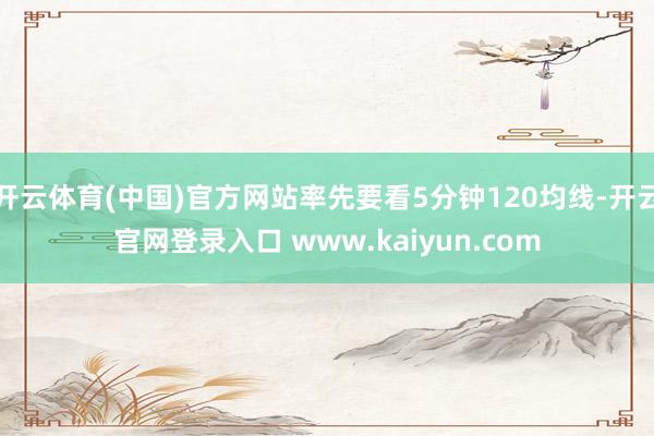 开云体育(中国)官方网站率先要看5分钟120均线-开云官网登录入口 www.kaiyun.com