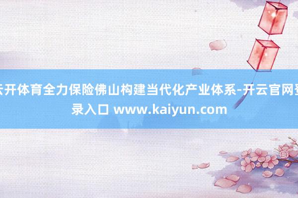 云开体育全力保险佛山构建当代化产业体系-开云官网登录入口 www.kaiyun.com