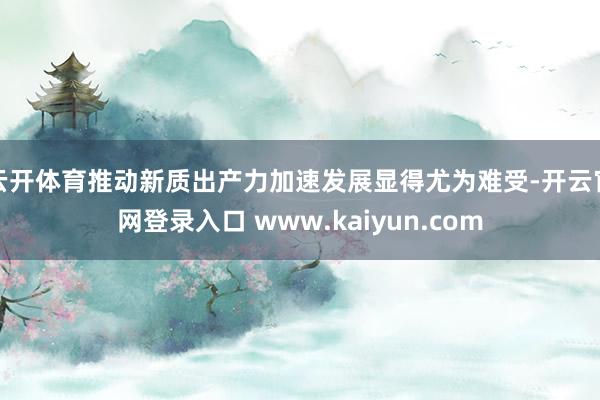 云开体育推动新质出产力加速发展显得尤为难受-开云官网登录入口 www.kaiyun.com