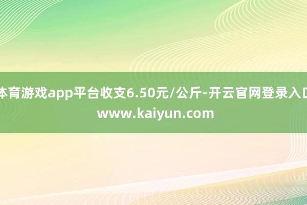 体育游戏app平台收支6.50元/公斤-开云官网登录入口 www.kaiyun.com