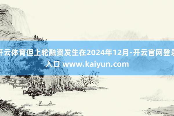 开云体育但上轮融资发生在2024年12月-开云官网登录入口 www.kaiyun.com