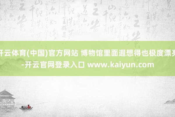 开云体育(中国)官方网站 博物馆里面遐想得也极度漂亮-开云官网登录入口 www.kaiyun.com