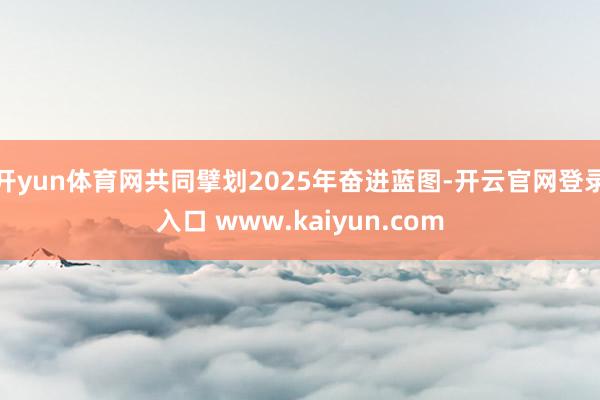 开yun体育网共同擘划2025年奋进蓝图-开云官网登录入口 www.kaiyun.com