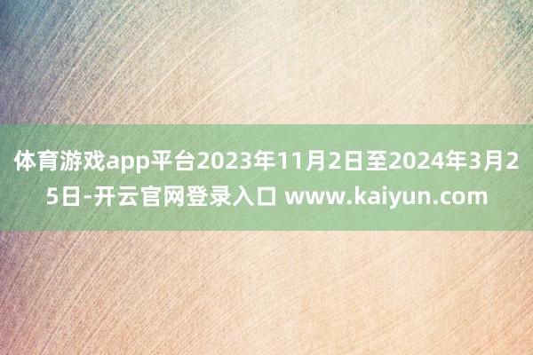 体育游戏app平台2023年11月2日至2024年3月25日-开云官网登录入口 www.kaiyun.com