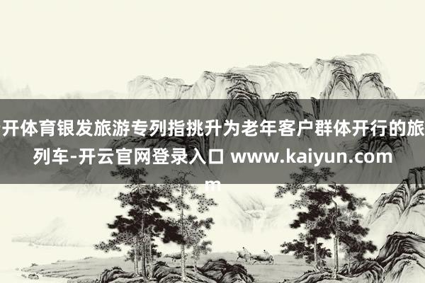 云开体育银发旅游专列指挑升为老年客户群体开行的旅游列车-开云官网登录入口 www.kaiyun.com