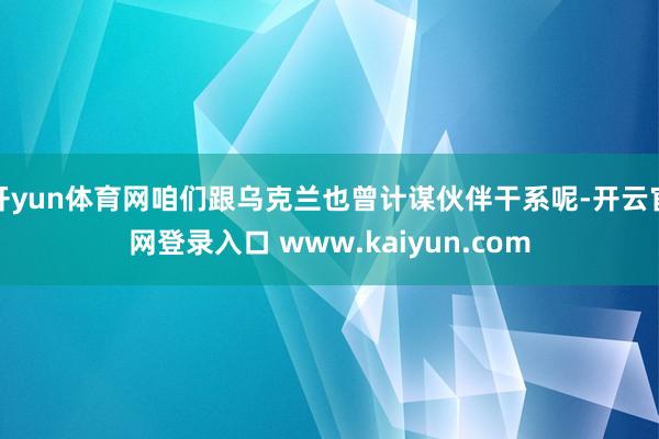 开yun体育网咱们跟乌克兰也曾计谋伙伴干系呢-开云官网登录入口 www.kaiyun.com