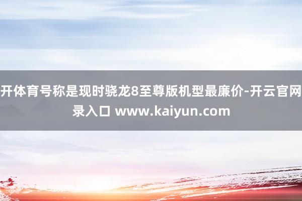 云开体育号称是现时骁龙8至尊版机型最廉价-开云官网登录入口 www.kaiyun.com