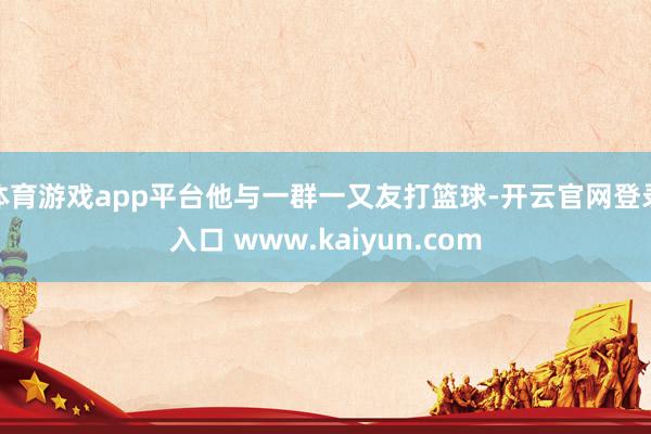 体育游戏app平台他与一群一又友打篮球-开云官网登录入口 www.kaiyun.com