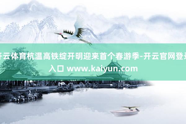 开云体育杭温高铁绽开明迎来首个春游季-开云官网登录入口 www.kaiyun.com