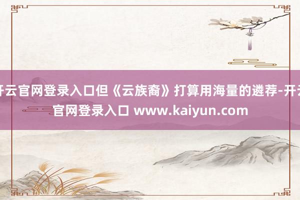 开云官网登录入口但《云族裔》打算用海量的遴荐-开云官网登录入口 www.kaiyun.com