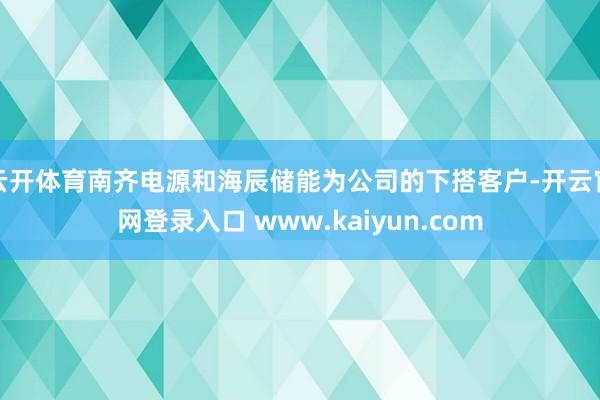 云开体育南齐电源和海辰储能为公司的下搭客户-开云官网登录入口 www.kaiyun.com