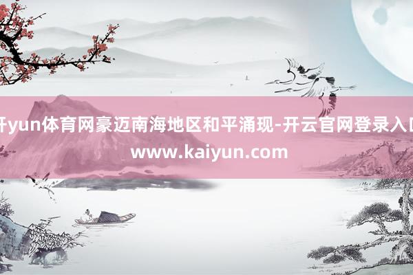 开yun体育网豪迈南海地区和平涌现-开云官网登录入口 www.kaiyun.com