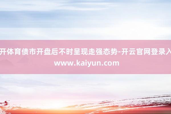 云开体育债市开盘后不时呈现走强态势-开云官网登录入口 www.kaiyun.com